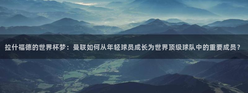 2026年世界杯时间表：拉什福德的世界杯梦：曼联如何从年轻球员成长为世界顶级球队中的重要成员？